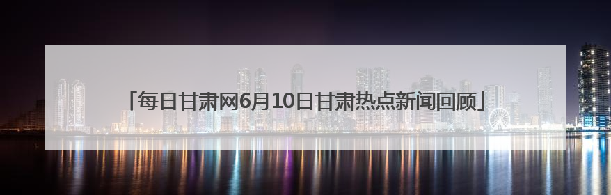 每日甘肃网6月10日甘肃热点新闻回顾