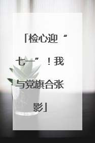 检心迎“七一”！我与党旗合张影