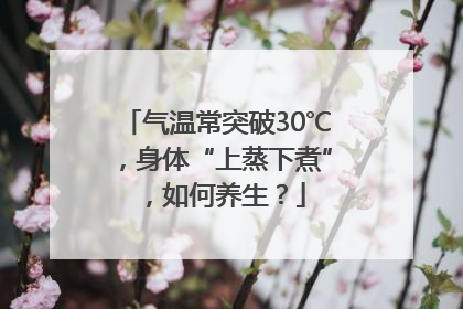 气温常突破30℃，身体“上蒸下煮”，如何养生？
