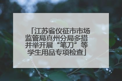 江苏省仪征市市场监管局真州分局多措并举开展“笔刀”等学生用品专项检查