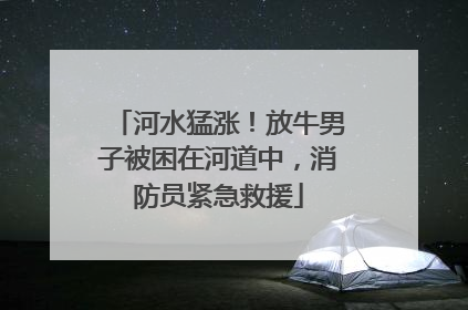 河水猛涨！放牛男子被困在河道中，消防员紧急救援