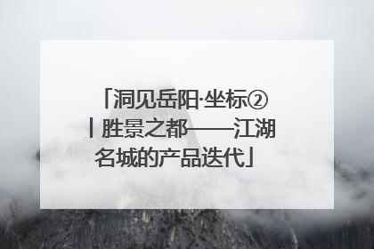 洞见岳阳·坐标②丨胜景之都——江湖名城的产品迭代