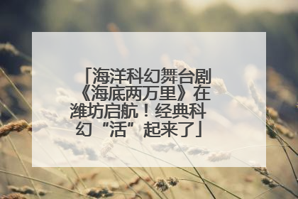 海洋科幻舞台剧《海底两万里》在潍坊启航！经典科幻“活”起来了
