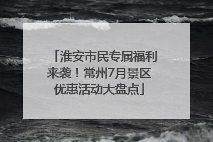 淮安市民专属福利来袭！常州7月景区优惠活动大盘点