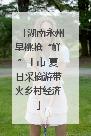 湖南永州早桃抢“鲜”上市 夏日采摘游带火乡村经济