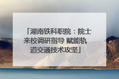 湖南铁科职院：院士来校调研指导 赋能轨道交通技术攻坚