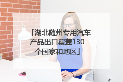 湖北随州专用汽车产品出口覆盖130个国家和地区