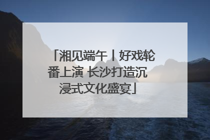 湘见端午丨好戏轮番上演 长沙打造沉浸式文化盛宴