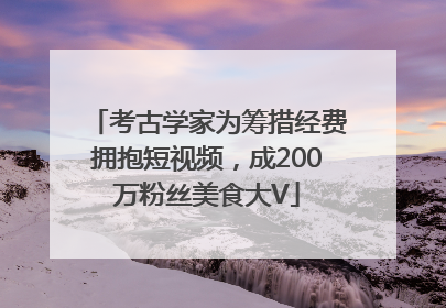 考古学家为筹措经费拥抱短视频，成200万粉丝美食大V