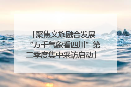 聚焦文旅融合发展 “万千气象看四川”第二季度集中采访启动