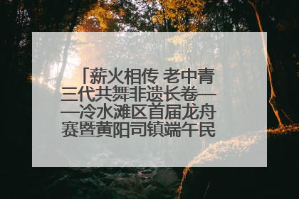 薪火相传 老中青三代共舞非遗长卷——冷水滩区首届龙舟赛暨黄阳司镇端午民俗文化活动侧记