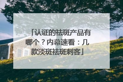 认证的祛斑产品有哪个？内幕速看：几款淡斑祛斑刺客