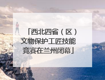 西北四省（区）文物保护工匠技能竞赛在兰州闭幕