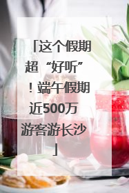 这个假期超“好听”！端午假期近500万游客游长沙