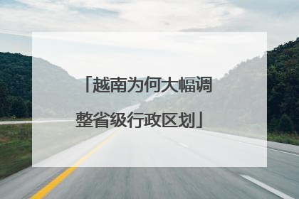 越南为何大幅调整省级行政区划