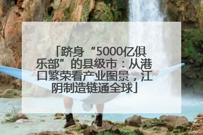 跻身“5000亿俱乐部”的县级市：从港口繁荣看产业图景，江阴制造链通全球