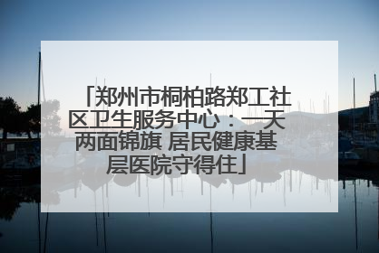 郑州市桐柏路郑工社区卫生服务中心：一天两面锦旗 居民健康基层医院守得住