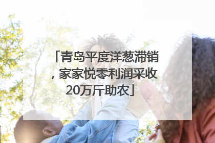 青岛平度洋葱滞销，家家悦零利润采收20万斤助农