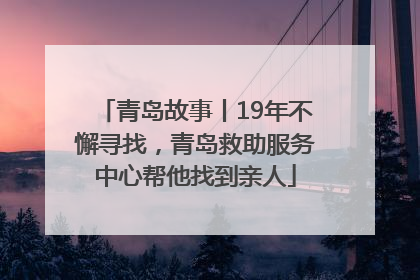 青岛故事丨19年不懈寻找，青岛救助服务中心帮他找到亲人