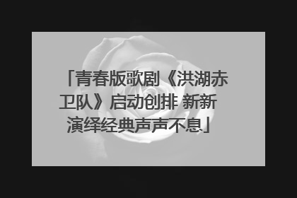 青春版歌剧《洪湖赤卫队》启动创排 新新演绎经典声声不息