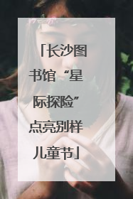 长沙图书馆“星际探险”点亮别样儿童节