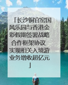 长沙铜官窑国风乐园与香港金彩假期签署战略合作框架协议 实现相关入境游业务增收超亿元