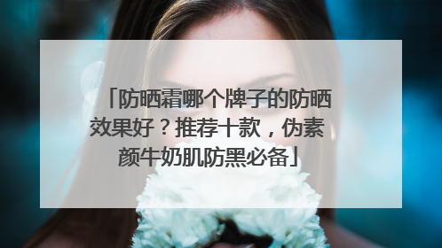 防晒霜哪个牌子的防晒效果好？推荐十款，伪素颜牛奶肌防黑必备
