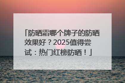 防晒霜哪个牌子的防晒效果好？2025值得尝试：热门红榜防晒！