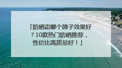 防晒霜哪个牌子效果好？10款热门防晒推荐，性价比高质量好！