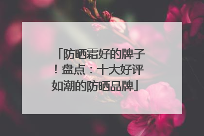 防晒霜好的牌子！盘点：十大好评如潮的防晒品牌