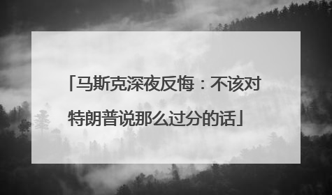 马斯克深夜反悔：不该对特朗普说那么过分的话