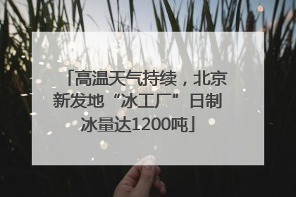 高温天气持续，北京新发地“冰工厂”日制冰量达1200吨