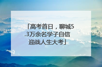 高考首日，聊城5.3万余名学子自信迎战人生大考