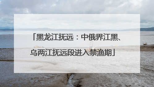黑龙江抚远：中俄界江黑、乌两江抚远段进入禁渔期