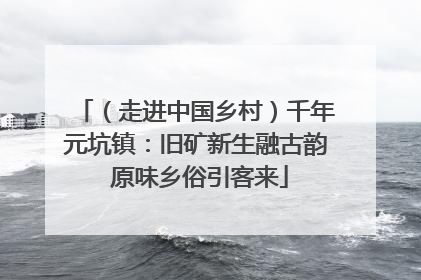 （走进中国乡村）千年元坑镇：旧矿新生融古韵 原味乡俗引客来