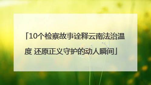 10个检察故事诠释云南法治温度 还原正义守护的动人瞬间