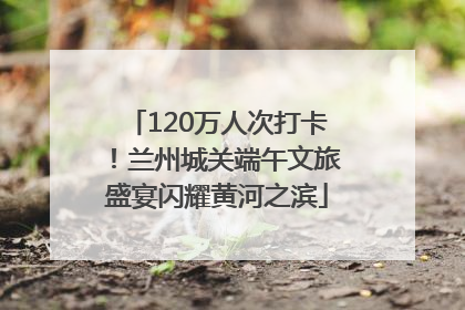 120万人次打卡！兰州城关端午文旅盛宴闪耀黄河之滨