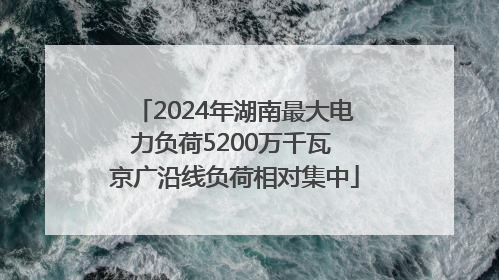2024年湖南最大电力负荷5200万千瓦 京广沿线负荷相对集中