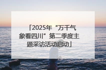 2025年“万千气象看四川”第二季度主题采访活动启动