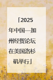 2025年中国—加州经贸论坛在美国洛杉矶举行