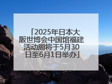 2025年日本大阪世博会中国馆福建活动周将于5月30日至6月1日举办