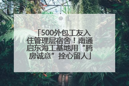 500外包工友入住管理层宿舍！南通启东海工基地用“腾房诚意”拴心留人