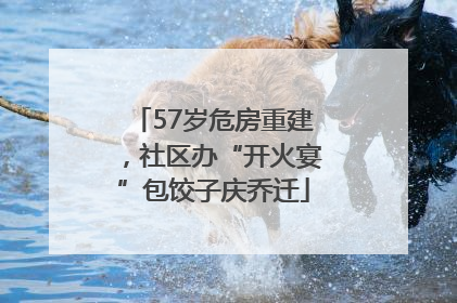57岁危房重建，社区办“开火宴”包饺子庆乔迁